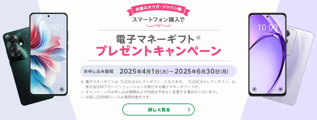 対象のオウガ・ジャパン製スマートフォン購入で電子マネーギフト※プレゼントキャンペーン　お申し込み期間　2025年4月1日(火)～2025年6月30日(月)　※電子マネーギフトは「EJOICAセレクトギフト」になります。「EJOICAセレクトギフト」は、株式会社NTTカードソリューションが発行する電子マネーギフトです。〇キャンペーンのお申し込み期間および内容は予告なく変更する場合がございます。