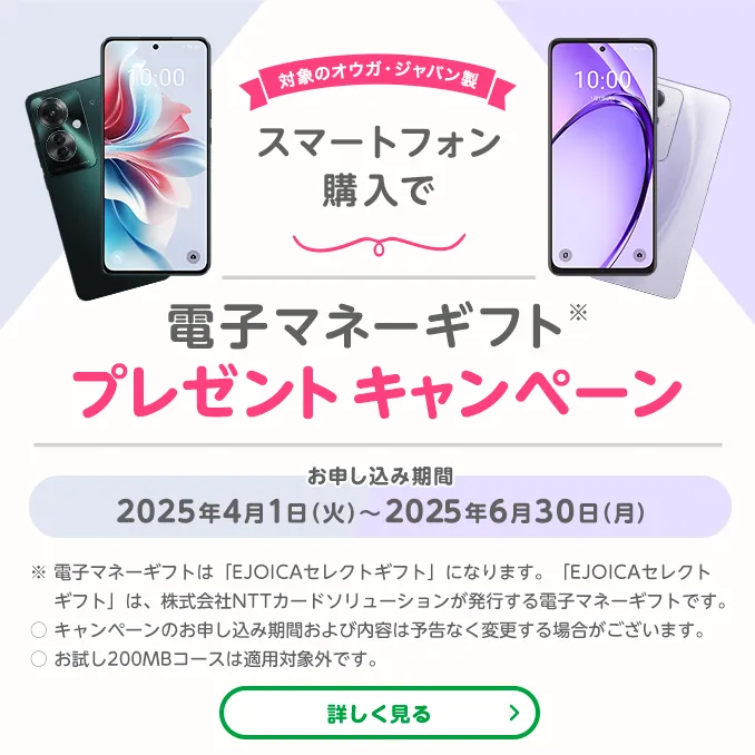 対象のオウガ・ジャパン製スマートフォン購入で電子マネーギフト※プレゼントキャンペーン　お申し込み期間　2025年4月1日(火)～2025年6月30日(月)　※電子マネーギフトは「EJOICAセレクトギフト」になります。「EJOICAセレクトギフト」は、株式会社NTTカードソリューションが発行する電子マネーギフトです。〇キャンペーンのお申し込み期間および内容は予告なく変更する場合がございます。
