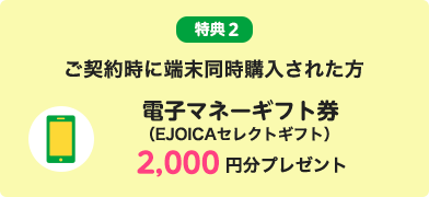 特典2 ご契約時に端末同時購入された方 電子マネーギフト券（EJOICAセレクトギフト）2,000円分プレゼント